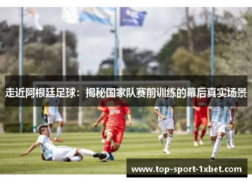 走近阿根廷足球:揭秘国家队赛前训练的幕后真实场景 走近阿根廷足球:揭秘国家队赛前训练的幕后真实场景