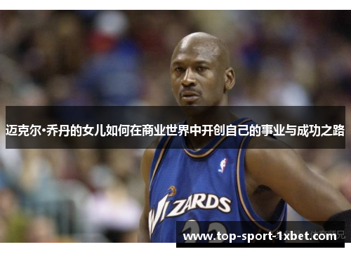 迈克尔·乔丹的女儿如何在商业世界中开创自己的事业与成功之路 迈克尔·乔丹的女儿如何在商业世界中开创自己的事业与成功之路